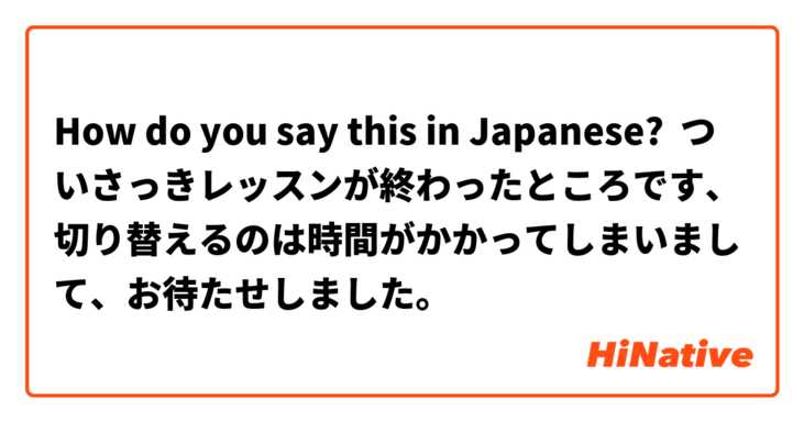 How do you say this in Japanese? ついさっきレッスンが終わったところです、切り替えるのは時間がかかってしまいまして、お待たせしました。