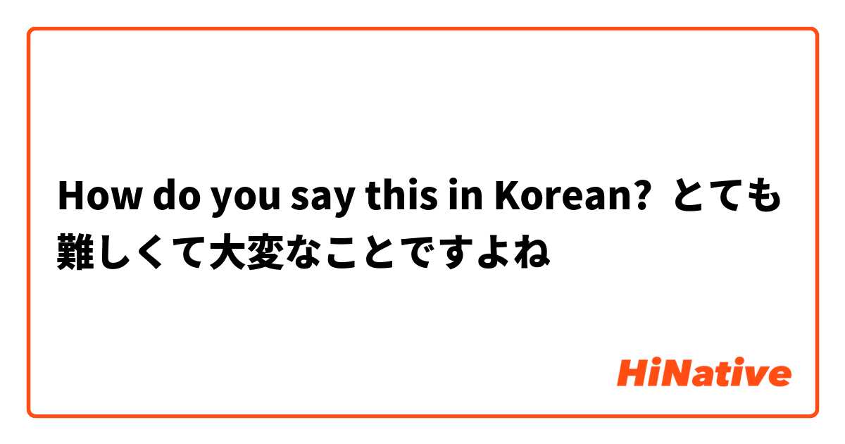 How do you say this in Korean? とても難しくて大変なことですよね