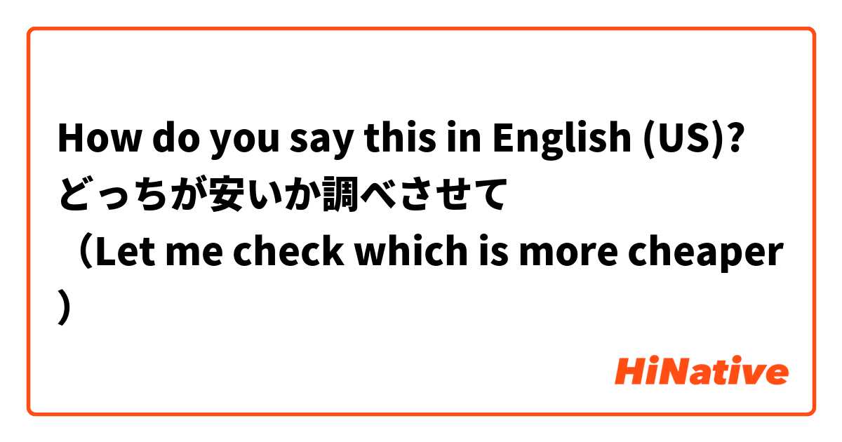 How do you say this in English (US)? どっちが安いか調べさせて
（Let me check which is more cheaper）