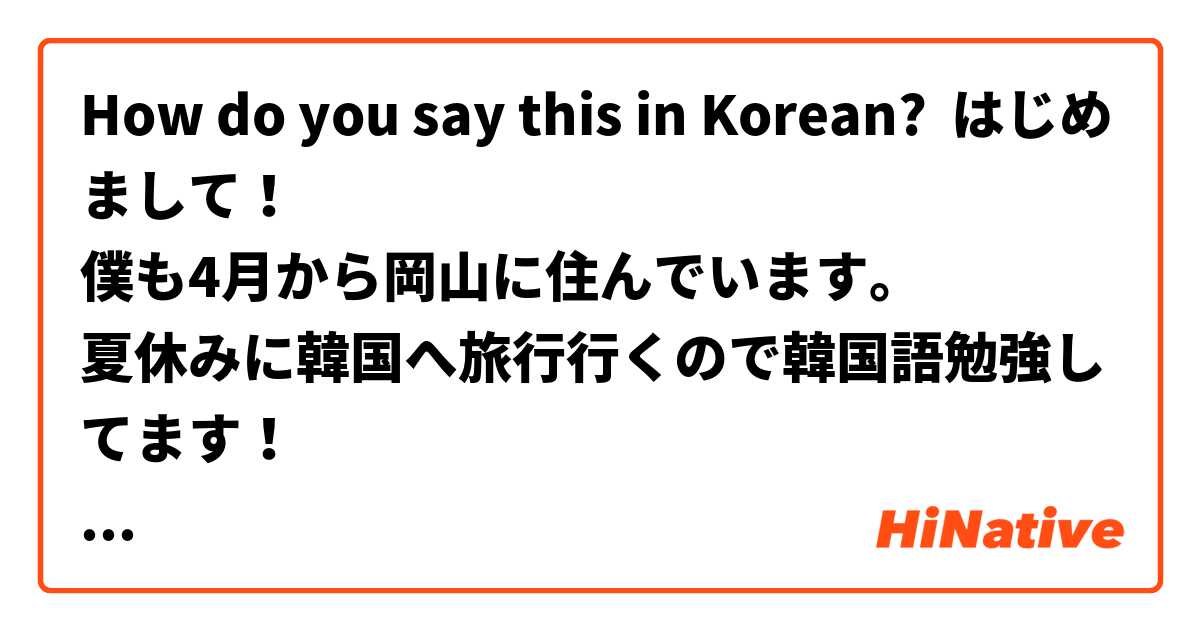 How do you say this in Korean? はじめまして！
僕も4月から岡山に住んでいます。
夏休みに韓国へ旅行行くので韓国語勉強してます！
よろしくお願いします！
