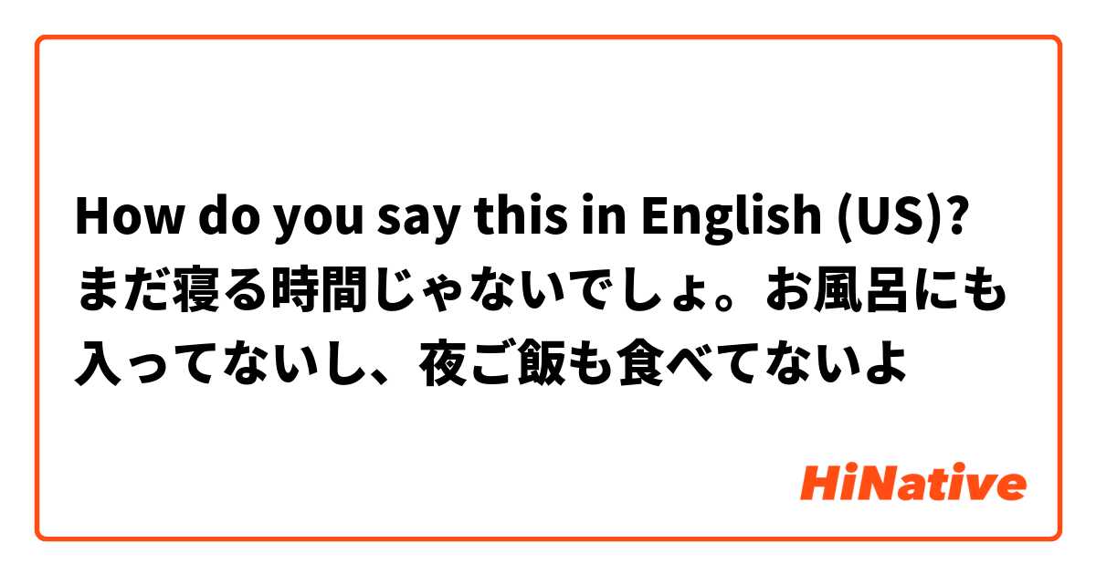 How do you say this in English (US)? まだ寝る時間じゃないでしょ。お風呂にも入ってないし、夜ご飯も食べてないよ