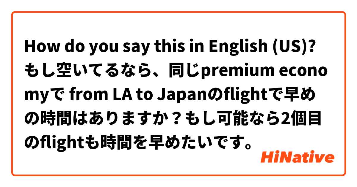 How do you say this in English (US)? もし空いてるなら、同じpremium economyで from LA to Japanのflightで早めの時間はありますか？もし可能なら2個目のflightも時間を早めたいです。