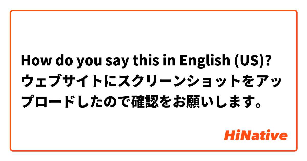 How do you say this in English (US)? ウェブサイトにスクリーンショットをアップロードしたので確認をお願いします。