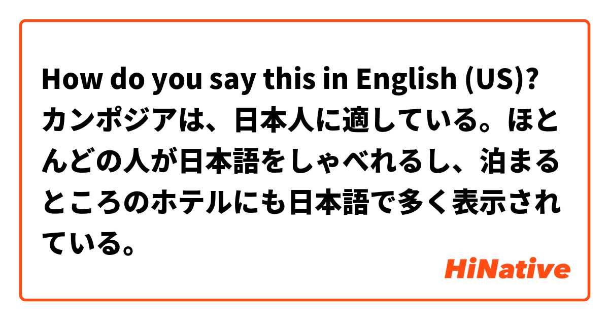 How do you say this in English (US)? カンポジアは、日本人に適している。ほとんどの人が日本語をしゃべれるし、泊まるところのホテルにも日本語で多く表示されている。