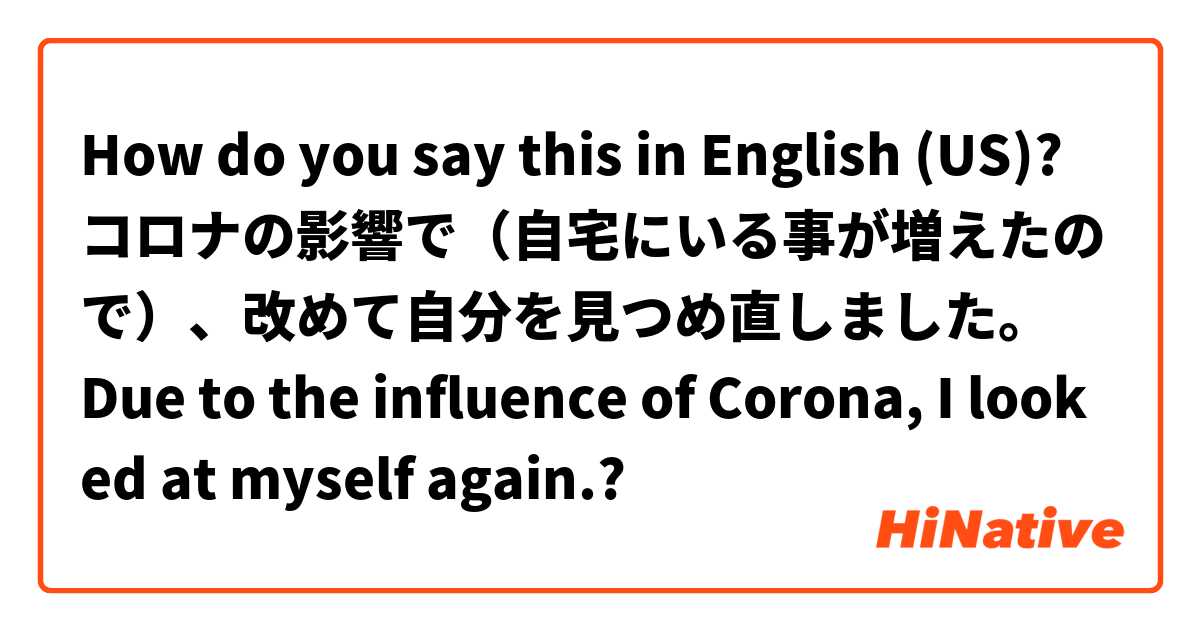 How do you say this in English (US)? コロナの影響で（自宅にいる事が増えたので）、改めて自分を見つめ直しました。
Due to the influence of Corona, I looked at myself again.?
