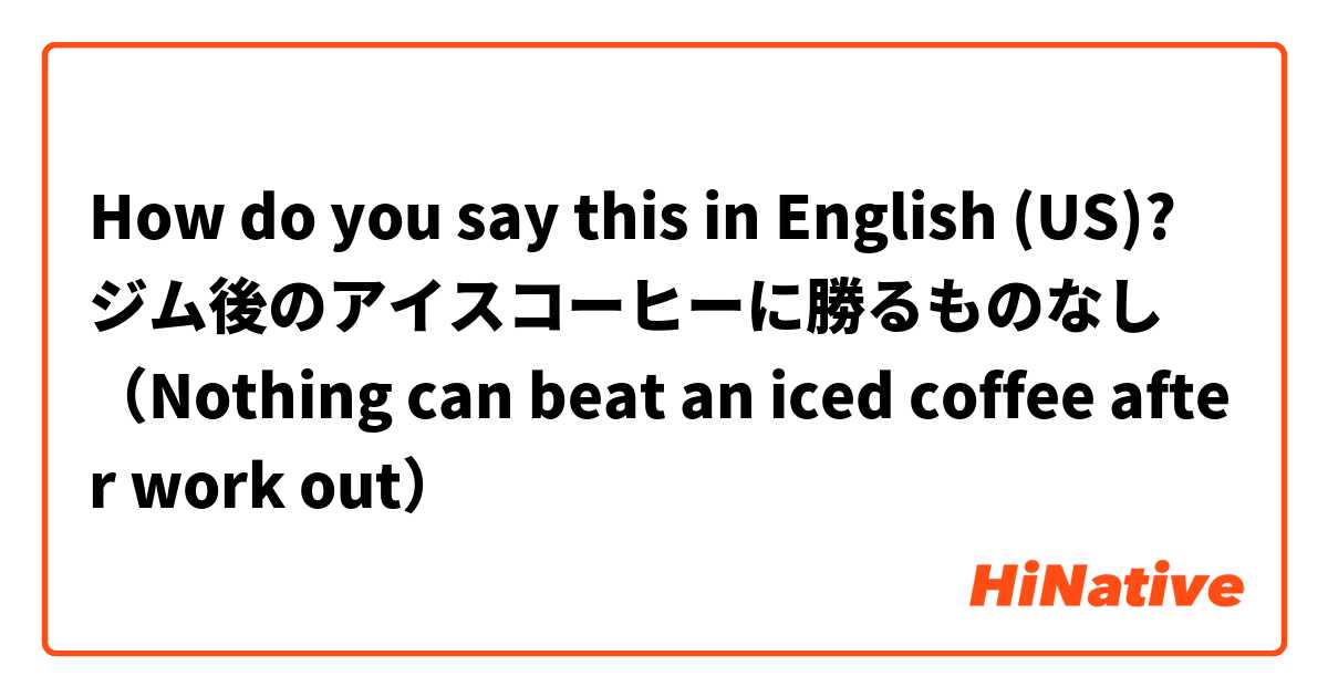 How do you say this in English (US)? ジム後のアイスコーヒーに勝るものなし
（Nothing can beat an iced coffee after work out）