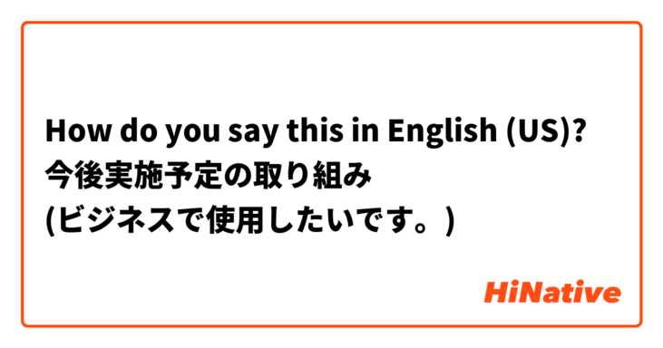 How do you say this in English (US)? 今後実施予定の取り組み
(ビジネスで使用したいです。)