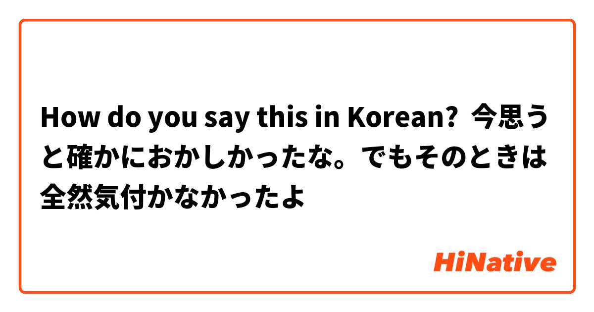 How do you say this in Korean? 今思うと確かにおかしかったな。でもそのときは全然気付かなかったよ