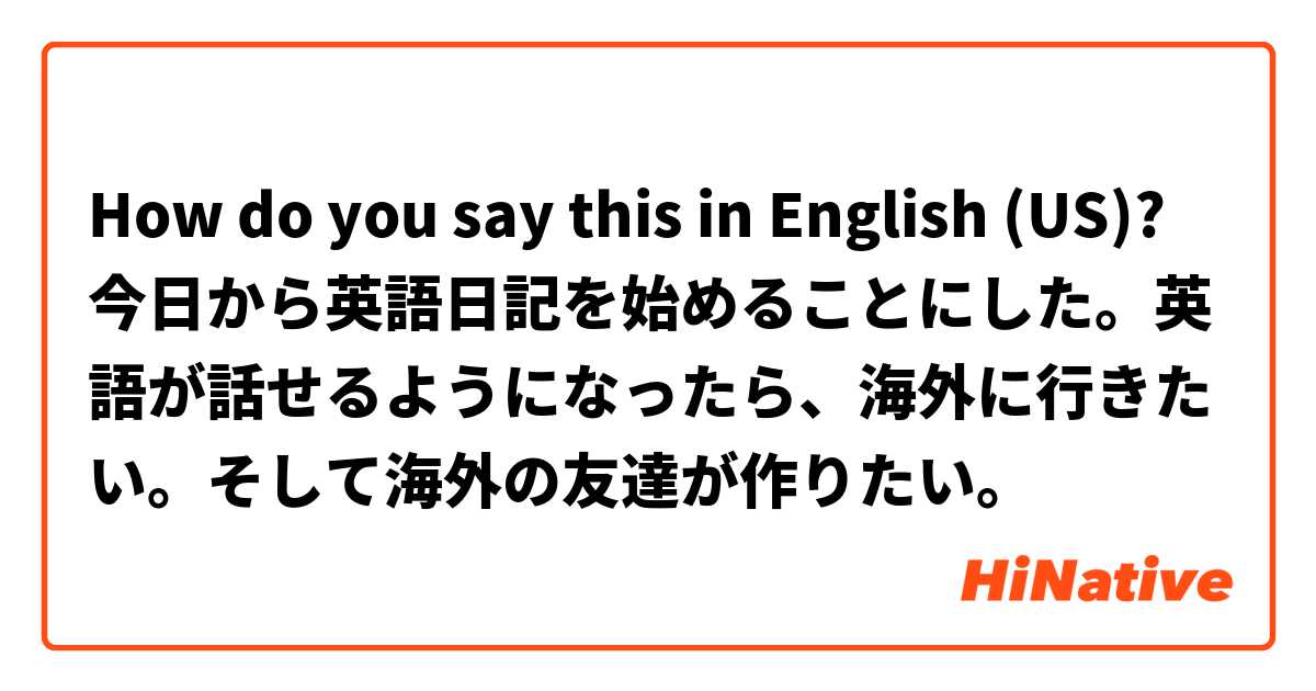 How do you say this in English (US)? 今日から英語日記を始めることにした。英語が話せるようになったら、海外に行きたい。そして海外の友達が作りたい。