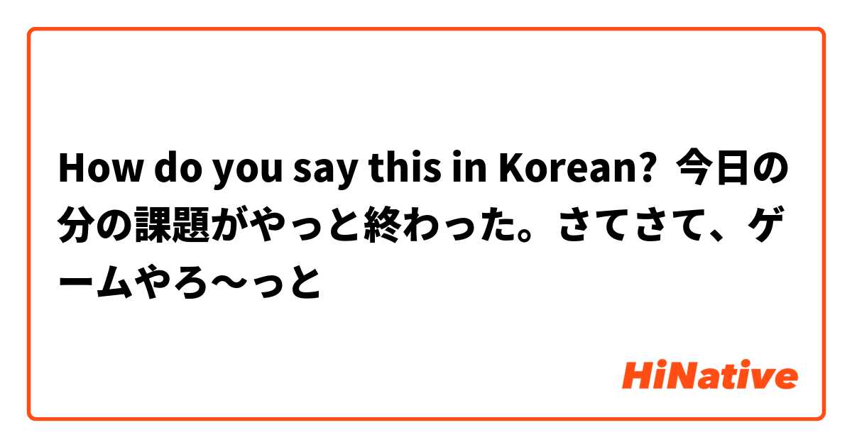 How do you say this in Korean? 今日の分の課題がやっと終わった。さてさて、ゲームやろ～っと