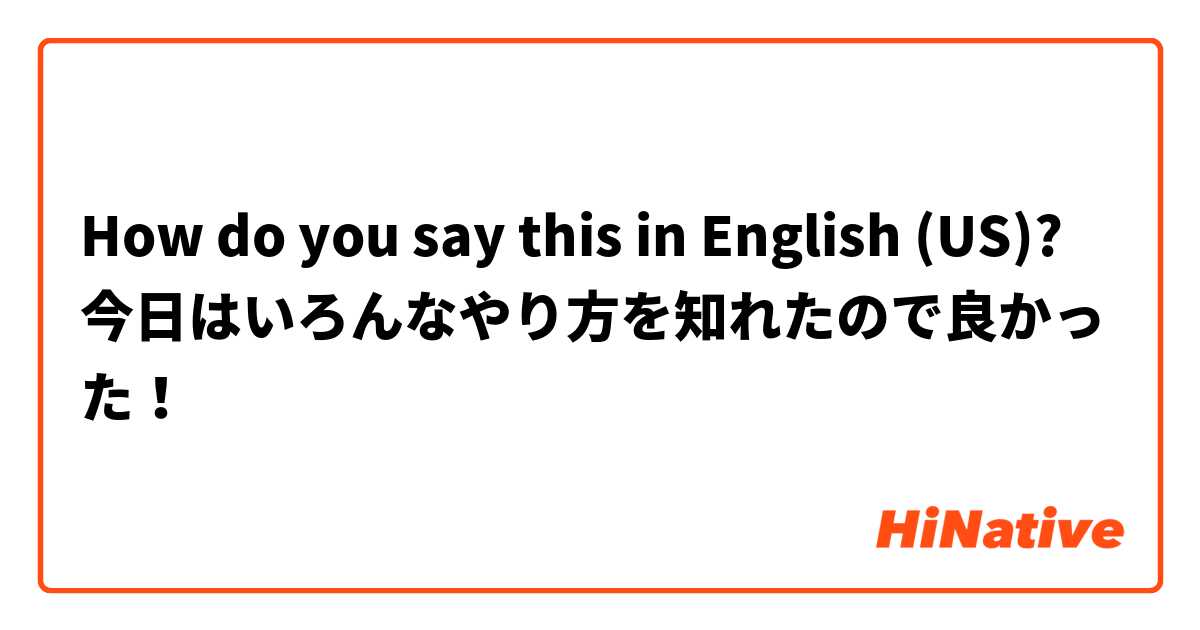 How do you say this in English (US)? 今日はいろんなやり方を知れたので良かった！