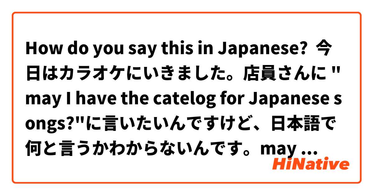 How do you say this in Japanese? 今日はカラオケにいきました。店員さんに "may I have the catelog for Japanese songs?"に言いたいんですけど、日本語で何と言うかわからないんです。may I have the catelog for Japanese songsの日本語を教えてください。ありがとうございます^_^