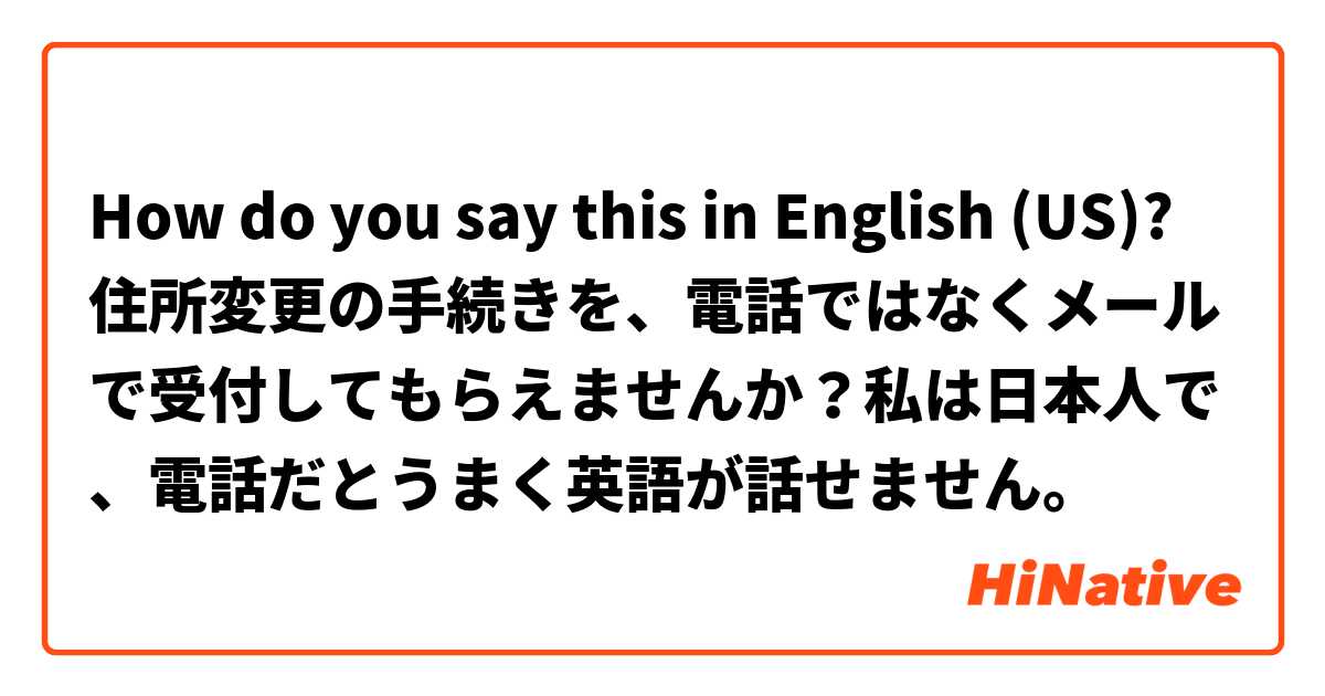 How do you say this in English (US)? 住所変更の手続きを、電話ではなくメールで受付してもらえませんか？私は日本人で、電話だとうまく英語が話せません。