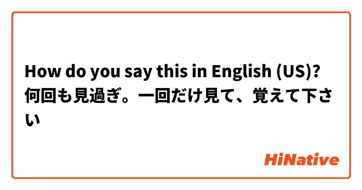 How do you say this in English (US)? 何回も見過ぎ。一回だけ見て、覚えて下さい


