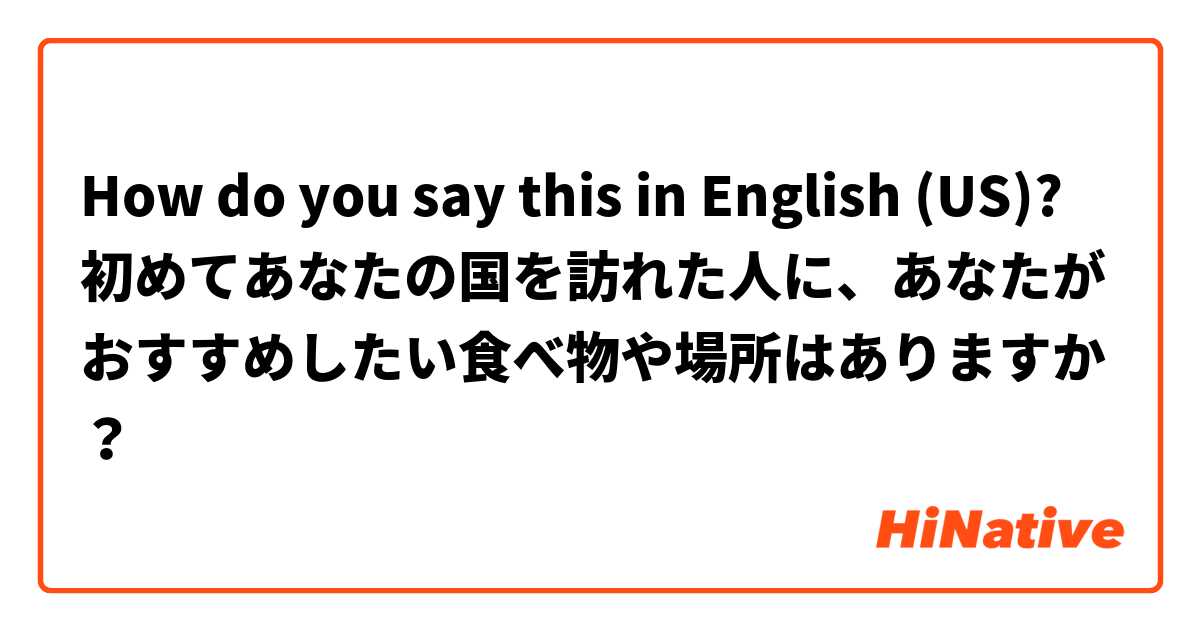 How do you say this in English (US)? 初めてあなたの国を訪れた人に、あなたがおすすめしたい食べ物や場所はありますか？