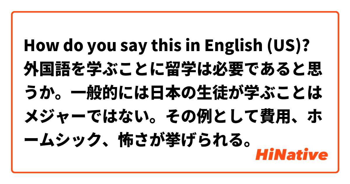 How do you say this in English (US)? 外国語を学ぶことに留学は必要であると思うか。一般的には日本の生徒が学ぶことはメジャーではない。その例として費用、ホームシック、怖さが挙げられる。