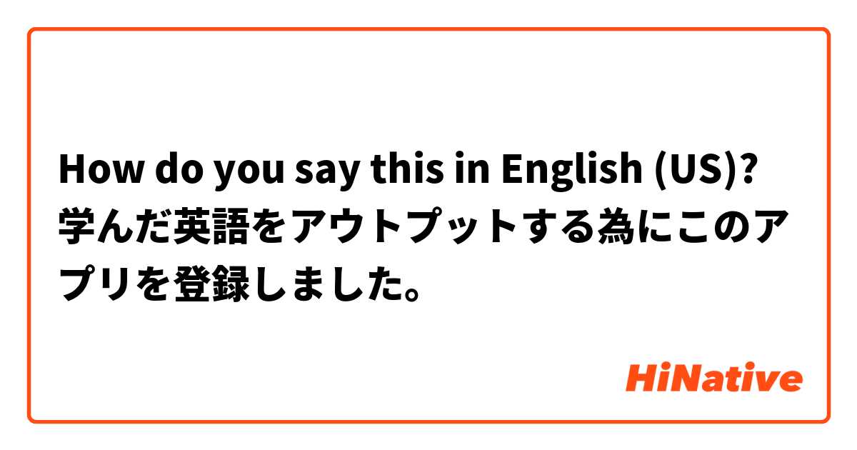 How do you say this in English (US)? 学んだ英語をアウトプットする為にこのアプリを登録しました。