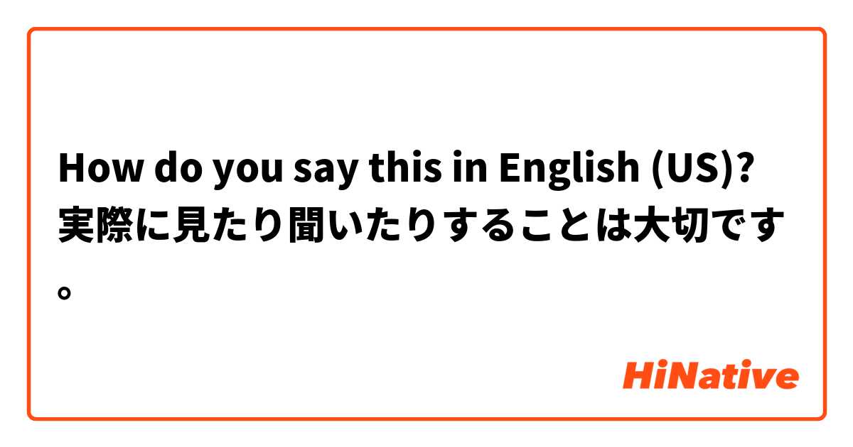 How do you say this in English (US)? 実際に見たり聞いたりすることは大切です。