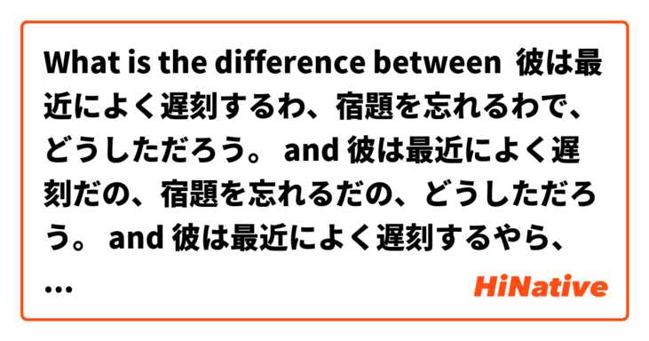 What is the difference between 彼は最近によく遅刻するわ、宿題を忘れるわで、どうしただろう。 and 彼は最近によく遅刻だの、宿題を忘れるだの、どうしただろう。 and 彼は最近によく遅刻するやら、宿題を忘れるやら、どうしただろう。 ?
