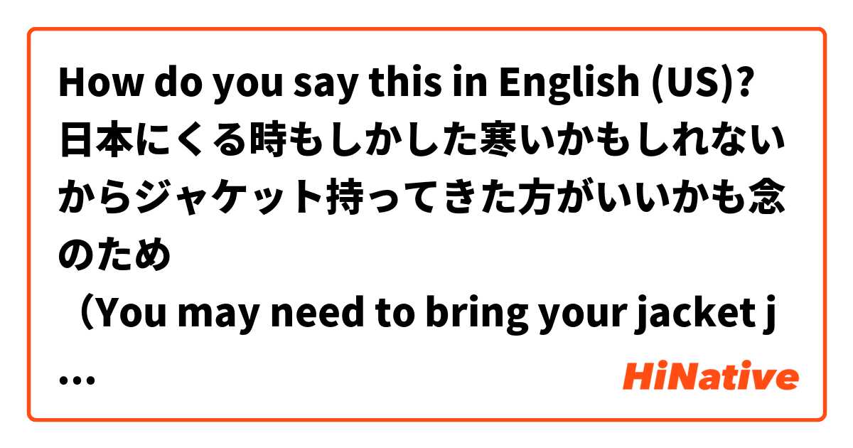How do you say this in English (US)? 日本にくる時もしかした寒いかもしれないからジャケット持ってきた方がいいかも念のため
（You may need to bring your jacket just in
case of getting cooler when you come to Japan）
