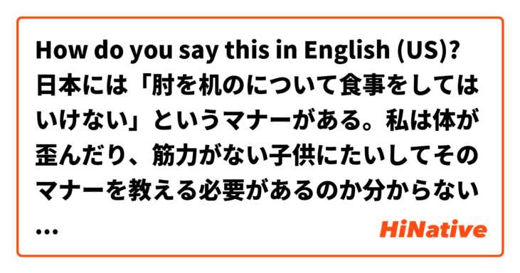 How do you say this in English (US)? 日本には「肘を机のについて食事をしてはいけない」というマナーがある。私は体が歪んだり、筋力がない子供にたいしてそのマナーを教える必要があるのか分からない。
