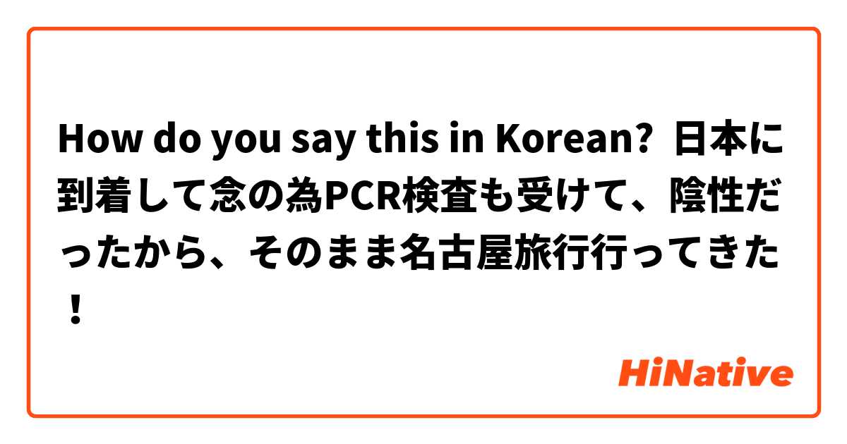 How do you say this in Korean? 日本に到着して念の為PCR検査も受けて、陰性だったから、そのまま名古屋旅行行ってきた！