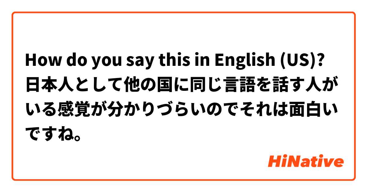 How do you say this in English (US)? 日本人として他の国に同じ言語を話す人がいる感覚が分かりづらいのでそれは面白いですね。