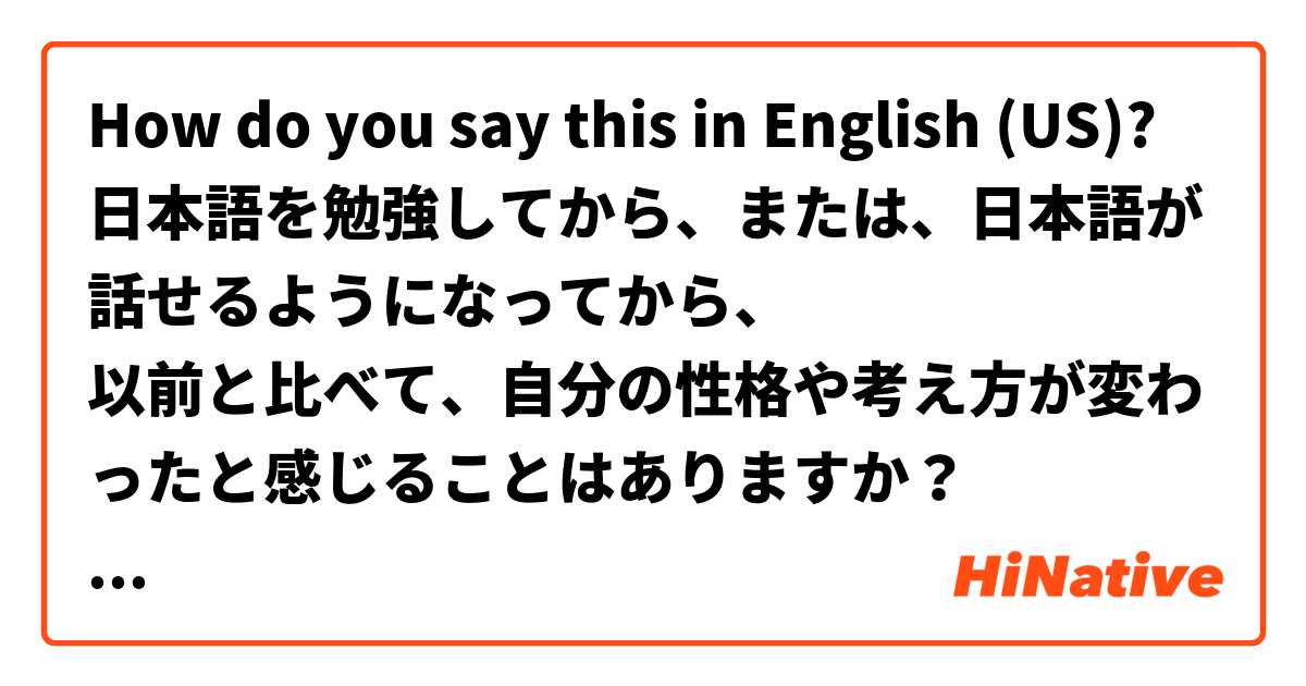 How do you say this in English (US)? 日本語を勉強してから、または、日本語が話せるようになってから、
以前と比べて、自分の性格や考え方が変わったと感じることはありますか？

私は英語を勉強してから、なんだか性格がポジティブになって自分の意見を恐れず言えるようになった気がします。