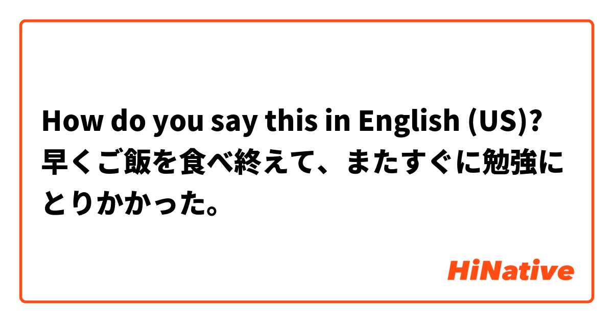 How do you say this in English (US)? 早くご飯を食べ終えて、またすぐに勉強にとりかかった。