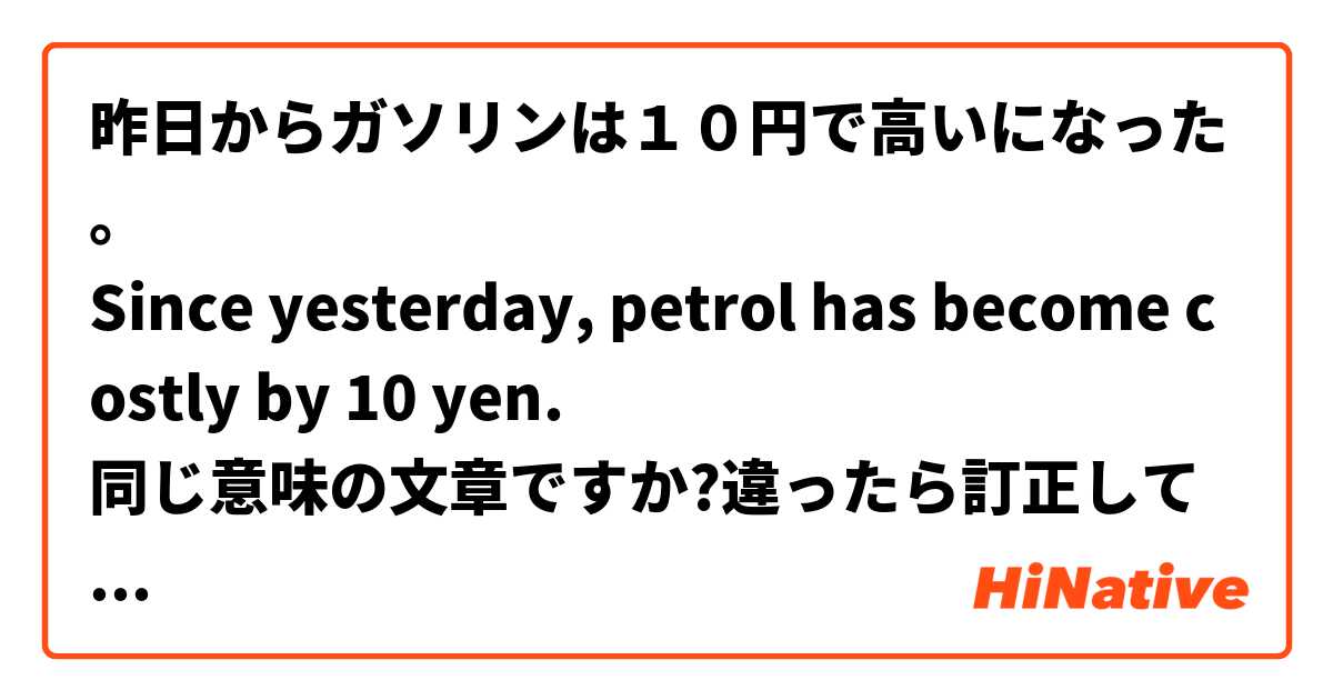 昨日からガソリンは１０円で高いになった。
Since yesterday, petrol has become costly by 10 yen.
同じ意味の文章ですか?違ったら訂正してください。
