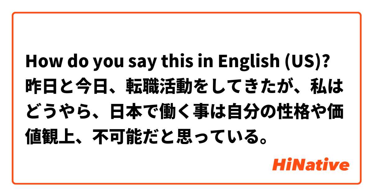 How do you say this in English (US)? 昨日と今日、転職活動をしてきたが、私はどうやら、日本で働く事は自分の性格や価値観上、不可能だと思っている。