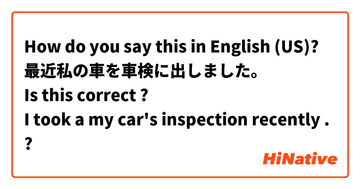 How do you say this in English (US)? 最近私の車を車検に出しました。
Is this correct ?
I took a my car's inspection recently . 
?