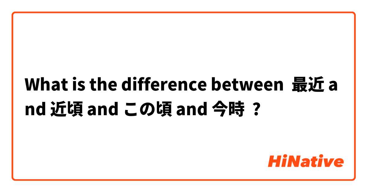 What is the difference between 最近 and 近頃 and この頃 and 今時 ?