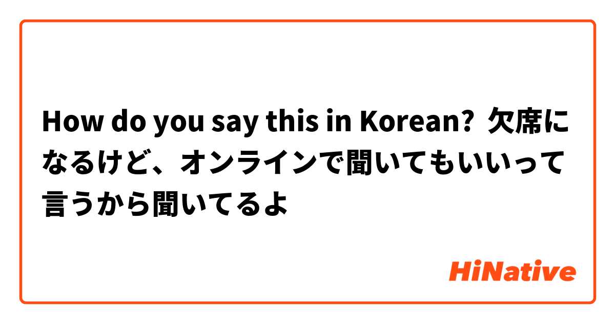 How do you say this in Korean? 欠席になるけど、オンラインで聞いてもいいって言うから聞いてるよ