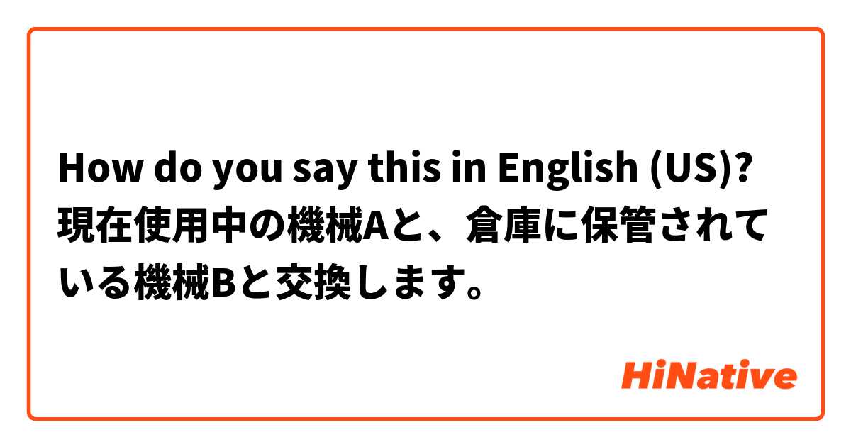 How do you say this in English (US)? 現在使用中の機械Aと、倉庫に保管されている機械Bと交換します。