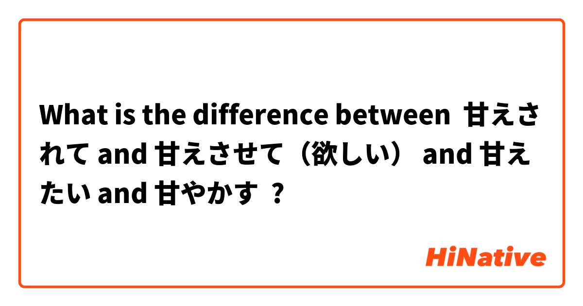 What is the difference between 甘えされて and 甘えさせて（欲しい） and 甘えたい and 甘やかす ?
