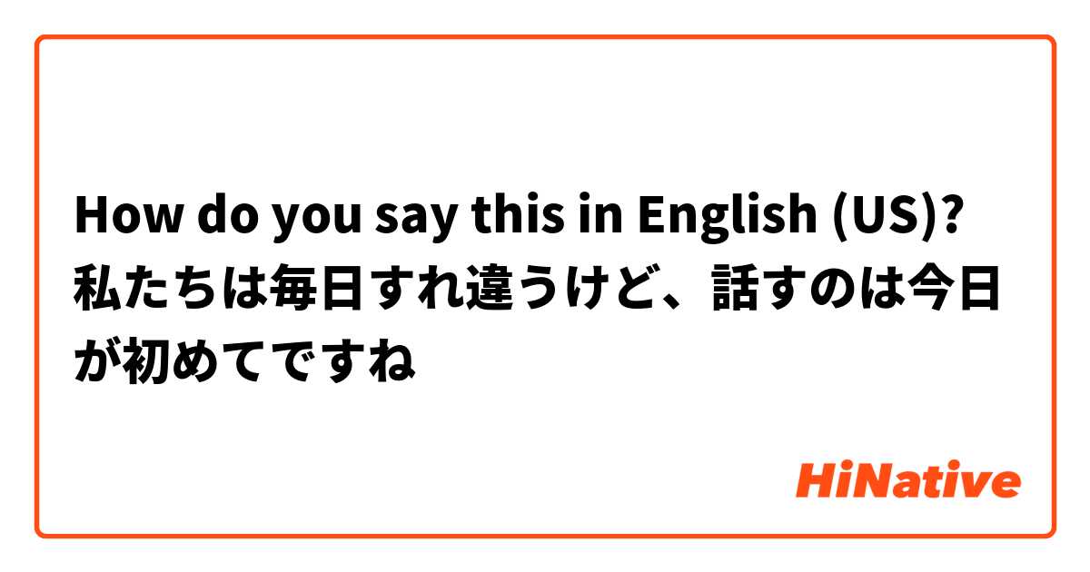 How do you say this in English (US)? 私たちは毎日すれ違うけど、話すのは今日が初めてですね