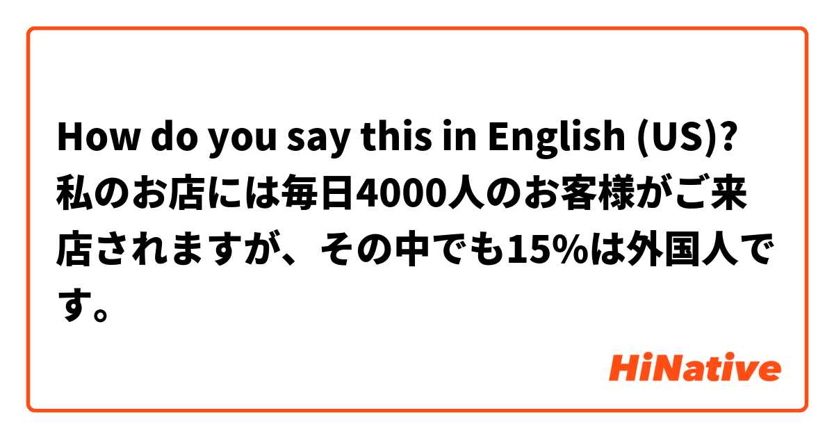 How do you say this in English (US)? 私のお店には毎日4000人のお客様がご来店されますが、その中でも15%は外国人です。