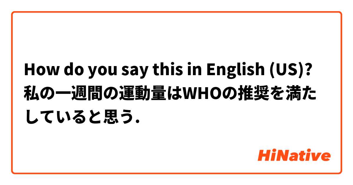 How do you say this in English (US)? 私の一週間の運動量はWHOの推奨を満たしていると思う.
