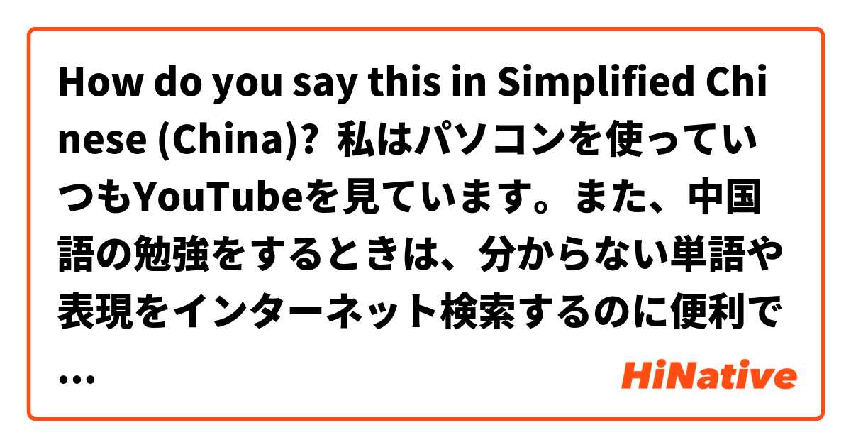 How do you say this in Simplified Chinese (China)? 私はパソコンを使っていつもYouTubeを見ています。また、中国語の勉強をするときは、分からない単語や表現をインターネット検索するのに便利です。
