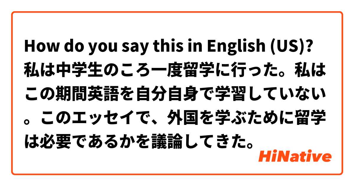 How do you say this in English (US)? 私は中学生のころ一度留学に行った。私はこの期間英語を自分自身で学習していない。このエッセイで、外国を学ぶために留学は必要であるかを議論してきた。 