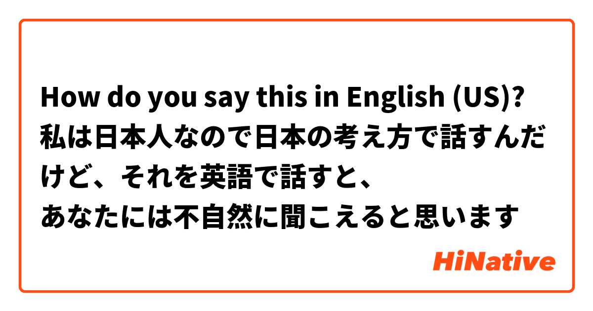 How do you say this in English (US)? 私は日本人なので日本の考え方で話すんだけど、それを英語で話すと、
あなたには不自然に聞こえると思います
