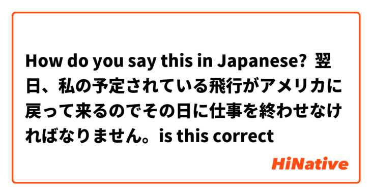 How do you say this in Japanese? 翌日、私の予定されている飛行がアメリカに戻って来るのでその日に仕事を終わせなければなりません。is this correct
