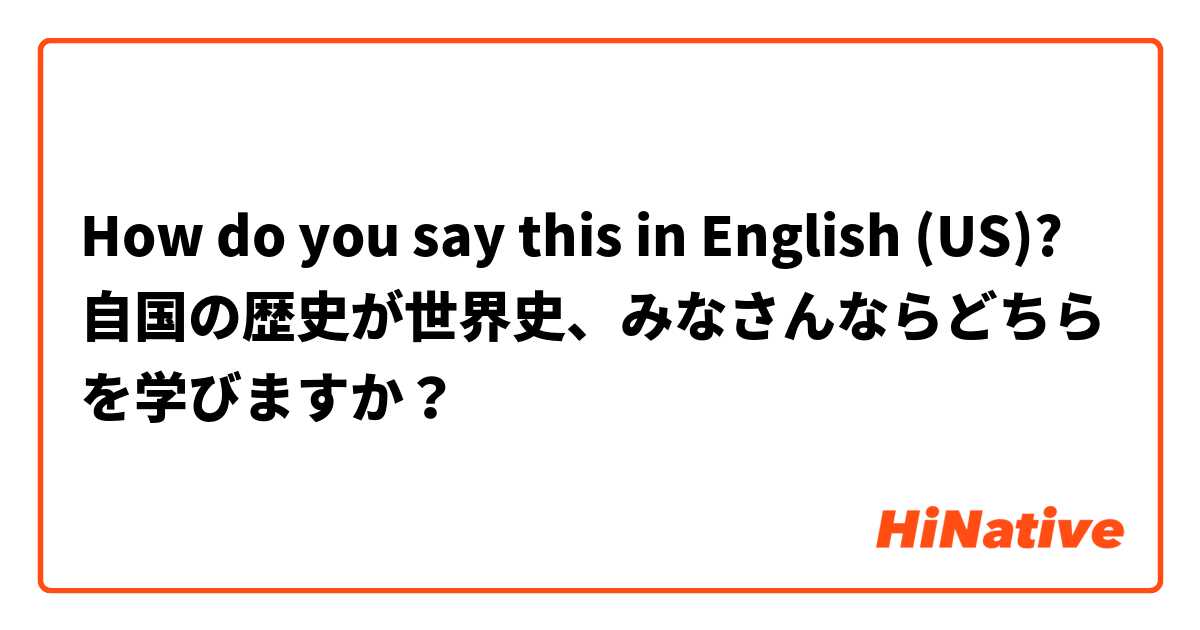 How do you say this in English (US)? 自国の歴史が世界史、みなさんならどちらを学びますか？