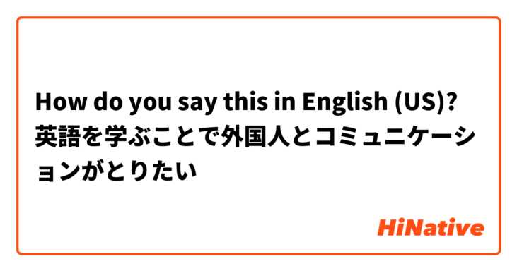 How do you say this in English (US)? 英語を学ぶことで外国人とコミュニケーションがとりたい