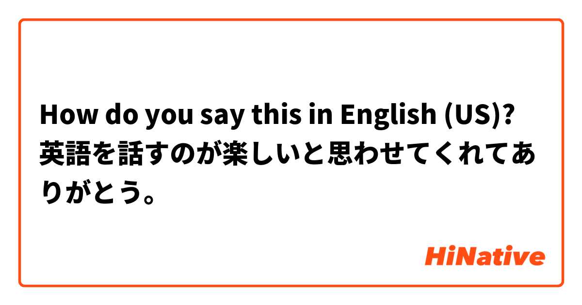 How do you say this in English (US)? 英語を話すのが楽しいと思わせてくれてありがとう。