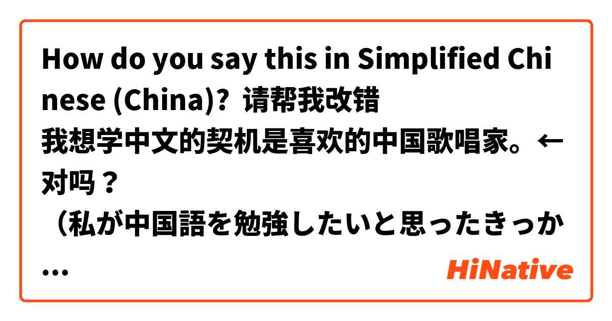 How do you say this in Simplified Chinese (China)? 请帮我改错🙏
我想学中文的契机是喜欢的中国歌唱家。←对吗？
（私が中国語を勉強したいと思ったきっかけは、好きな中国人の歌手です。）
