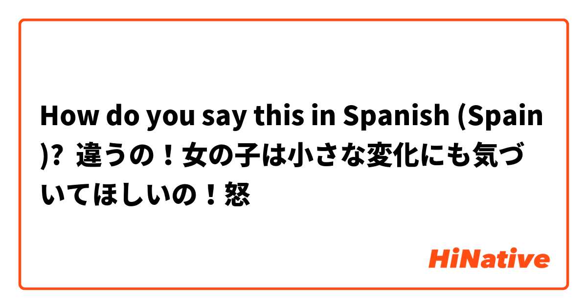 How do you say this in Spanish (Spain)? 違うの！女の子は小さな変化にも気づいてほしいの！怒