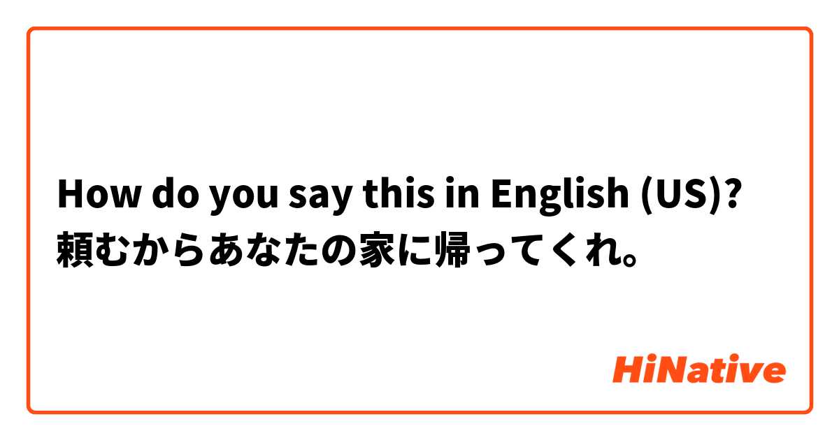How do you say this in English (US)? 頼むからあなたの家に帰ってくれ。