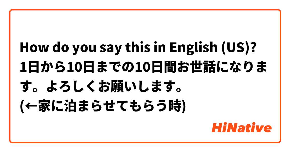 How do you say this in English (US)? 1日から10日までの10日間お世話になります。よろしくお願いします。
(←家に泊まらせてもらう時)